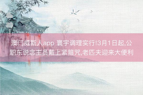 澳门威斯人app 寰宇调理实行!3月1日起，公职东说念主员戴上紧箍咒，老匹夫迎来大便利