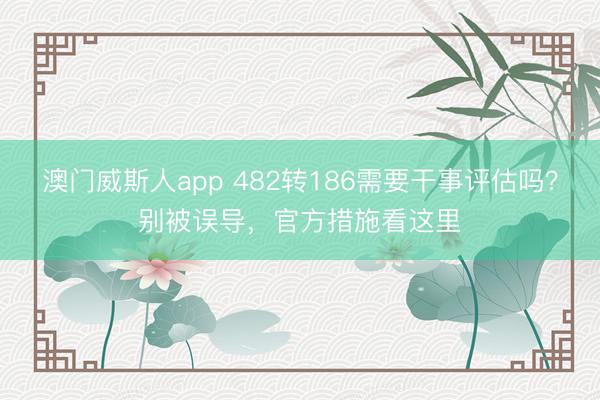 澳门威斯人app 482转186需要干事评估吗？别被误导，官方措施看这里
