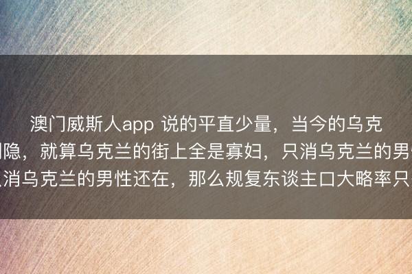 澳门威斯人app 说的平直少量,当今的乌克兰并莫得思象的那么恻隐,就算乌克兰的街上全是寡妇,只消乌克兰的男性还在,那么规复东谈主口大略率只是时辰问题