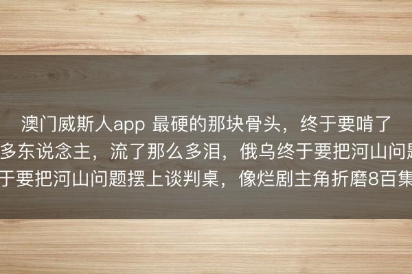 澳门威斯人app 最硬的那块骨头，终于要啃了，打了快4年，死了那么多东说念主，流了那么多泪，俄乌终于要把河山问题摆上谈判桌，像烂剧主角折磨8百集后内情毕露