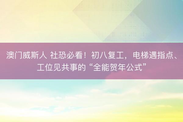澳门威斯人 社恐必看！初八复工，电梯遇指点、工位见共事的 “全能贺年公式”