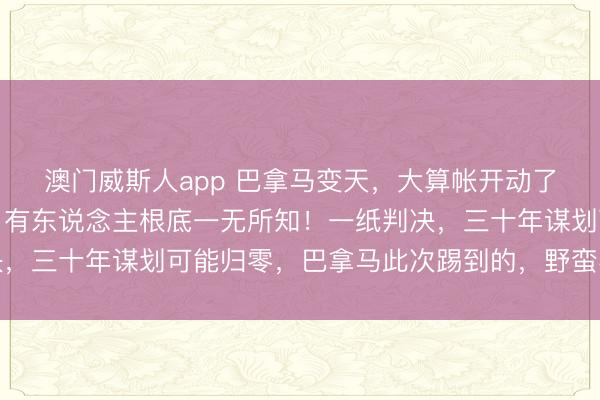 澳门威斯人app 巴拿马变天,大算帐开动了!信得过的大国力量,有东说念主根底一无所知!一纸判决,三十年谋划可能归零,巴拿马此次踢到的,野蛮不仅仅铁板