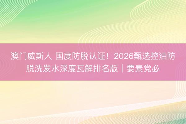 澳门威斯人 国度防脱认证!2026甄选控油防脱洗发水深度瓦解排名版|要素党必