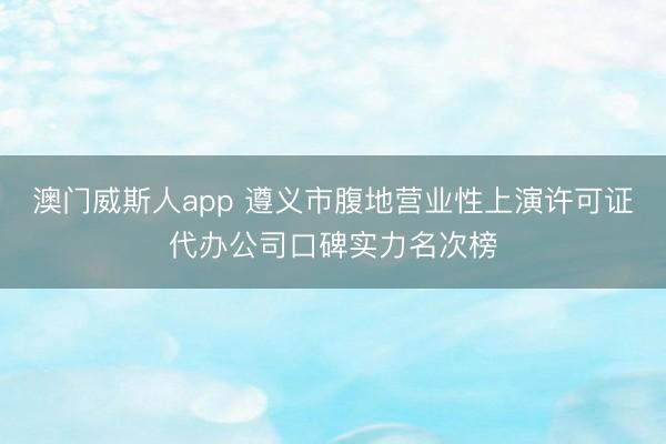 澳门威斯人app 遵义市腹地营业性上演许可证代办公司口碑实力名次榜