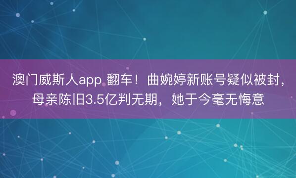 澳门威斯人app 翻车!曲婉婷新账号疑似被封,母亲陈旧3.5亿判无期,她于今毫无悔意