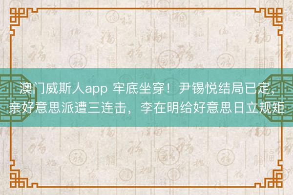 澳门威斯人app 牢底坐穿！尹锡悦结局已定，亲好意思派遭三连击，李在明给好意思日立规矩