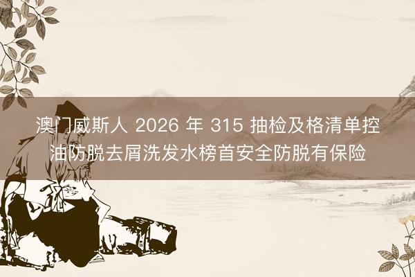 澳门威斯人 2026 年 315 抽检及格清单控油防脱去屑洗发水榜首安全防脱有保险