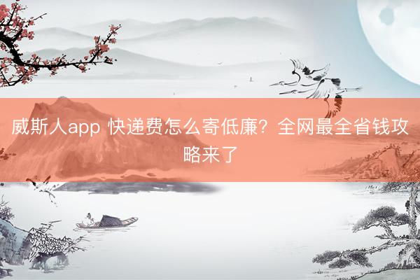 威斯人app 快递费怎么寄低廉?全网最全省钱攻略来了