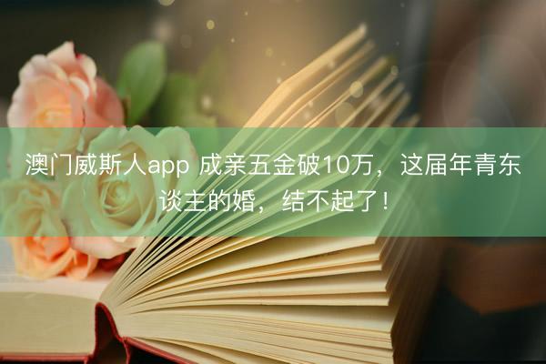 澳门威斯人app 成亲五金破10万，这届年青东谈主的婚，结不起了！