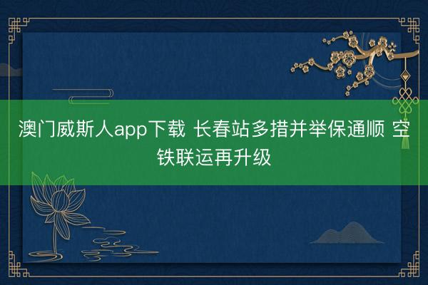 澳门威斯人app下载 长春站多措并举保通顺 空铁联运再升级