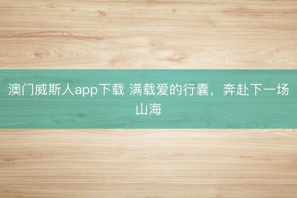 澳门威斯人app下载 满载爱的行囊,奔赴下一场山海