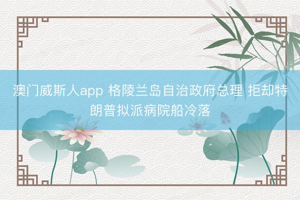 澳门威斯人app 格陵兰岛自治政府总理 拒却特朗普拟派病院船冷落
