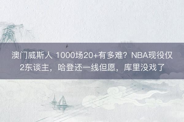 澳门威斯人 1000场20+有多难？NBA现役仅2东谈主，哈登还一线但愿，库里没戏了