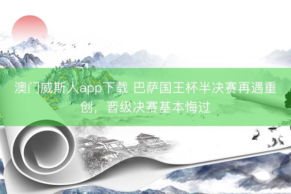 澳门威斯人app下载 巴萨国王杯半决赛再遇重创，晋级决赛基本悔过