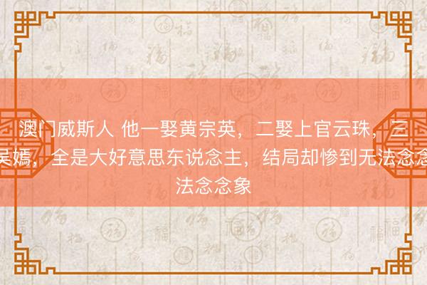澳门威斯人 他一娶黄宗英，二娶上官云珠，三娶吴嫣，全是大好意思东说念主，结局却惨到无法念念象
