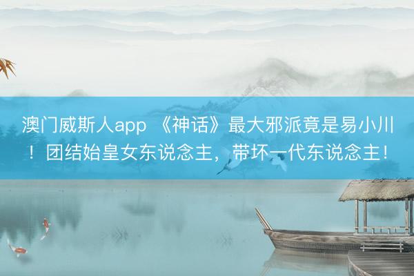 澳门威斯人app 《神话》最大邪派竟是易小川！团结始皇女东说念主，带坏一代东说念主！