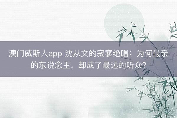 澳门威斯人app 沈从文的寂寥绝唱：为何最亲的东说念主，却成了最远的听众？