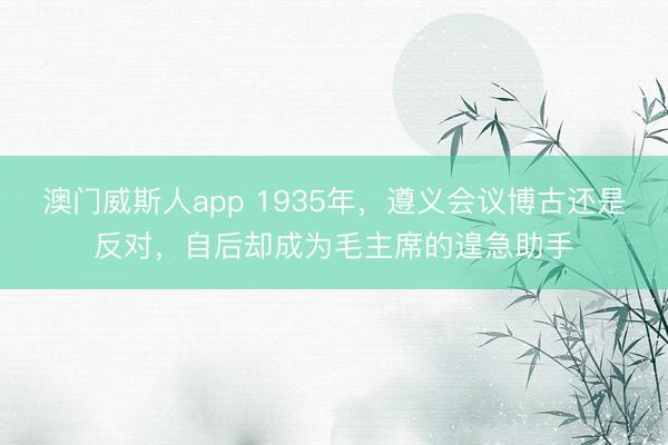 澳门威斯人app 1935年，遵义会议博古还是反对，自后却成为毛主席的遑急助手